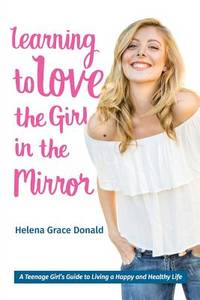 Learning to Love the Girl in the Mirror: A Teenage Girls Guide to Living a Happy and Healthy Life